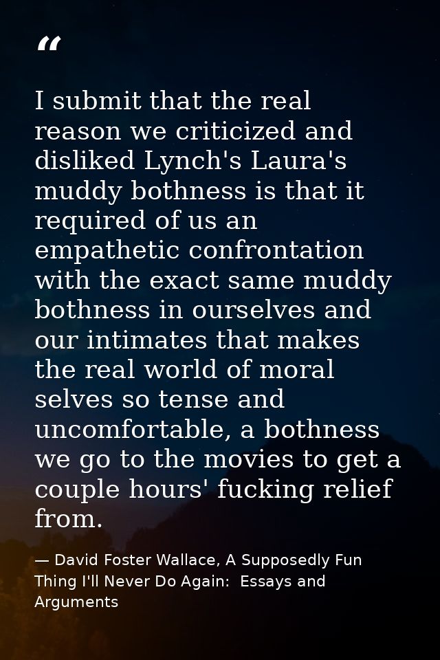 I submit that the real reason we criticized and disliked Lynch's Laura's muddy bothness is that it required of us an emp — David Foster Wallace, A Supposedly Fun Thing I'll Never Do Again:  Essays and Arguments