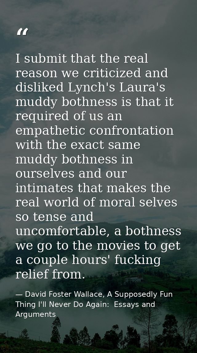 I submit that the real reason we criticized and disliked Lynch's Laura's muddy bothness is that it required of us an emp — David Foster Wallace, A Supposedly Fun Thing I'll Never Do Again:  Essays and Arguments