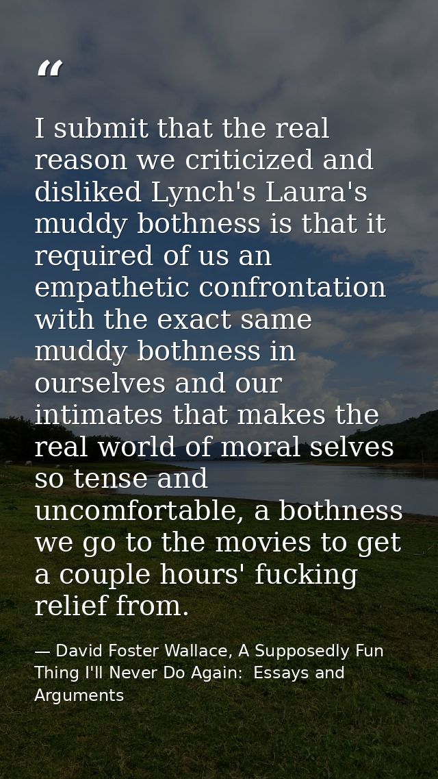 I submit that the real reason we criticized and disliked Lynch's Laura's muddy bothness is that it required of us an emp — David Foster Wallace, A Supposedly Fun Thing I'll Never Do Again:  Essays and Arguments