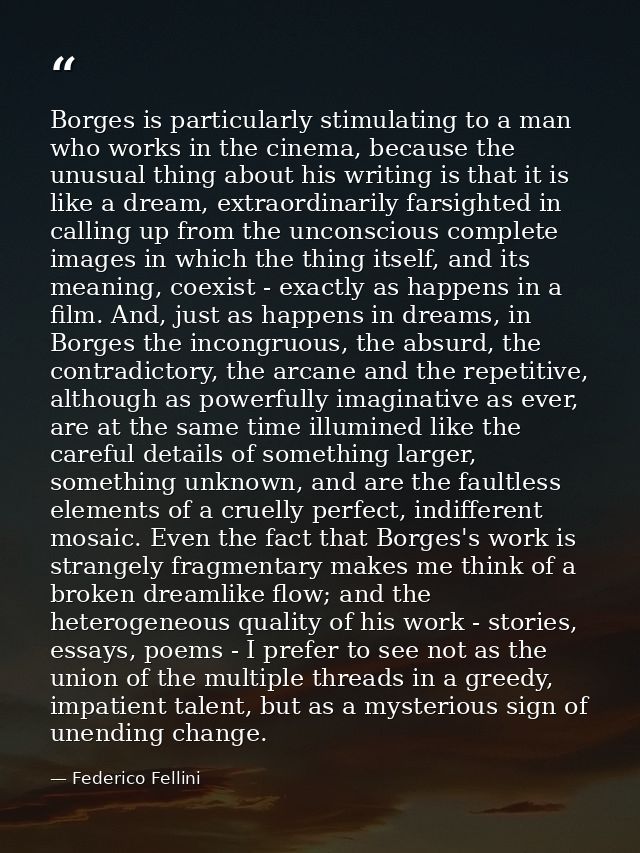 Borges is particularly stimulating to a man who works in the cinema, because the unusual thing about his writing is that — Federico Fellini