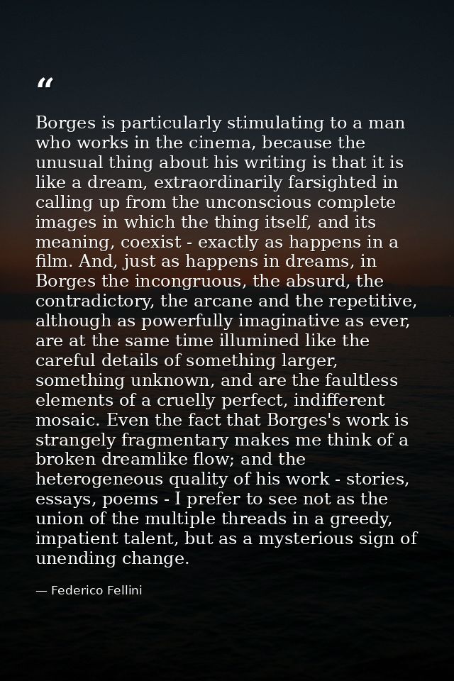 Borges is particularly stimulating to a man who works in the cinema, because the unusual thing about his writing is that — Federico Fellini