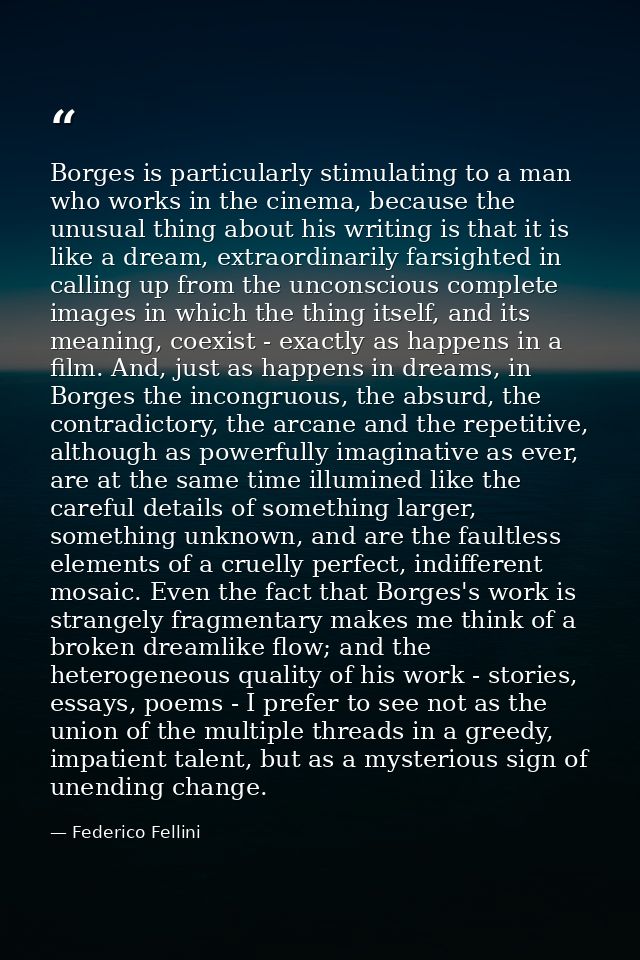 Borges is particularly stimulating to a man who works in the cinema, because the unusual thing about his writing is that — Federico Fellini