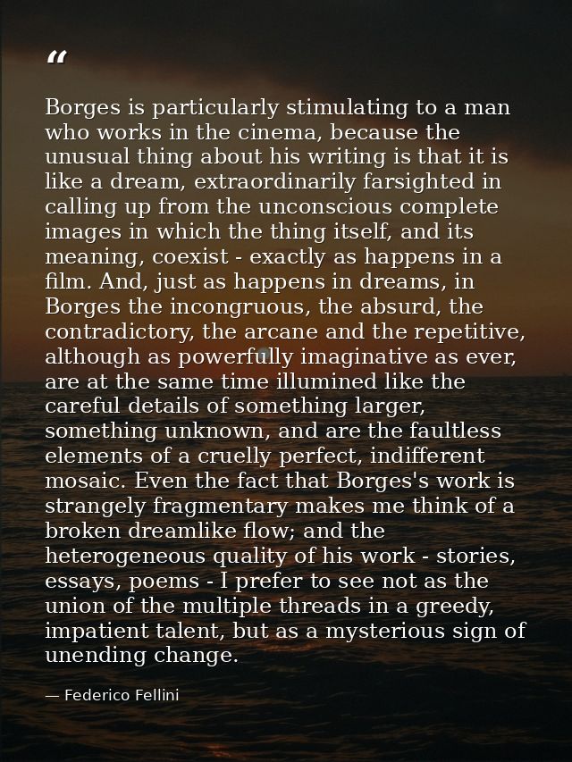 Borges is particularly stimulating to a man who works in the cinema, because the unusual thing about his writing is that — Federico Fellini