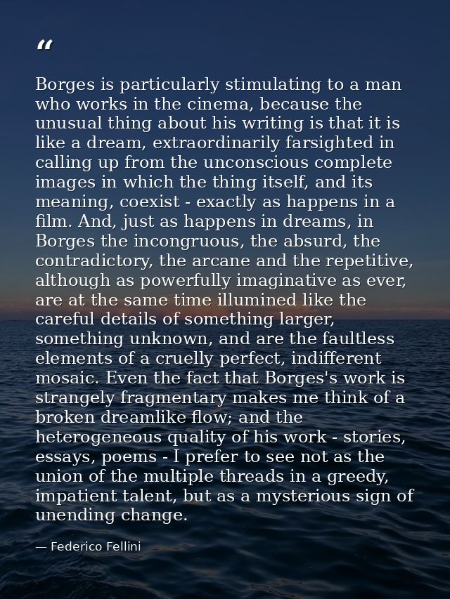 Borges is particularly stimulating to a man who works in the cinema, because the unusual thing about his writing is that — Federico Fellini