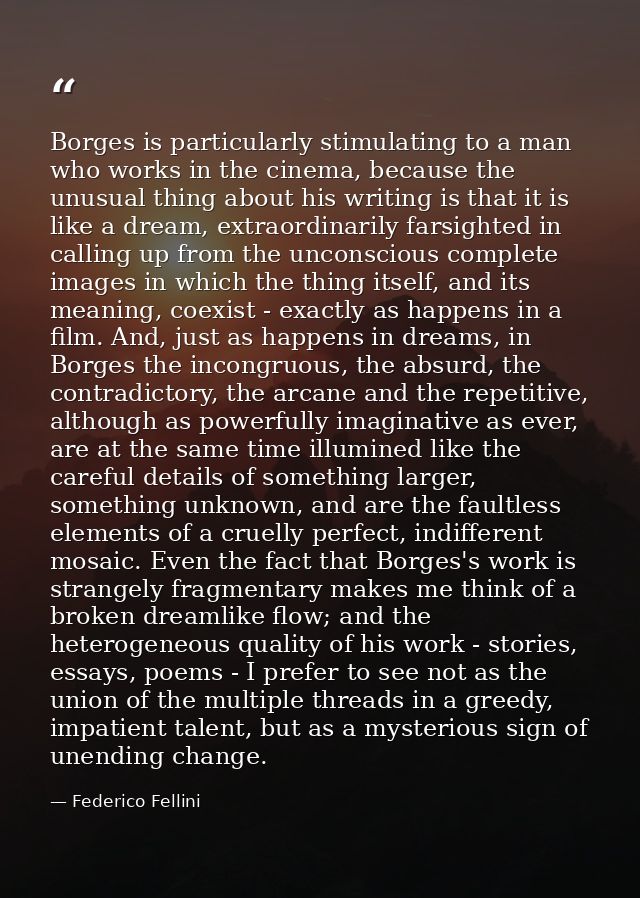 Borges is particularly stimulating to a man who works in the cinema, because the unusual thing about his writing is that — Federico Fellini