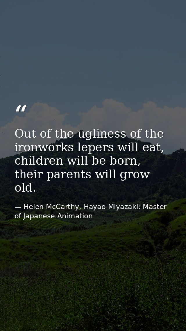 Out of the ugliness of the ironworks lepers will eat, children will be born, their parents will grow old. — Helen McCarthy, Hayao Miyazaki: Master of Japanese Animation