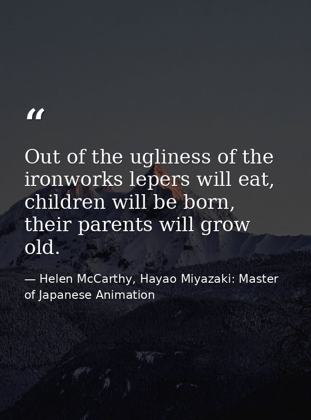 Out of the ugliness of the ironworks lepers will eat, children will be born, their parents will grow old. — Helen McCarthy, Hayao Miyazaki: Master of Japanese Animation