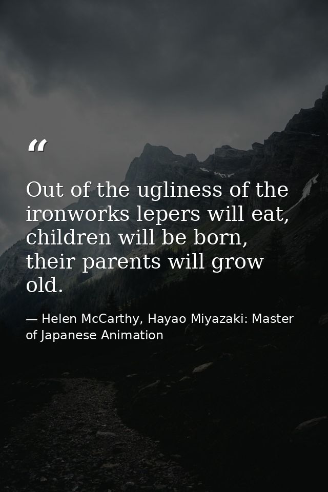Out of the ugliness of the ironworks lepers will eat, children will be born, their parents will grow old. — Helen McCarthy, Hayao Miyazaki: Master of Japanese Animation