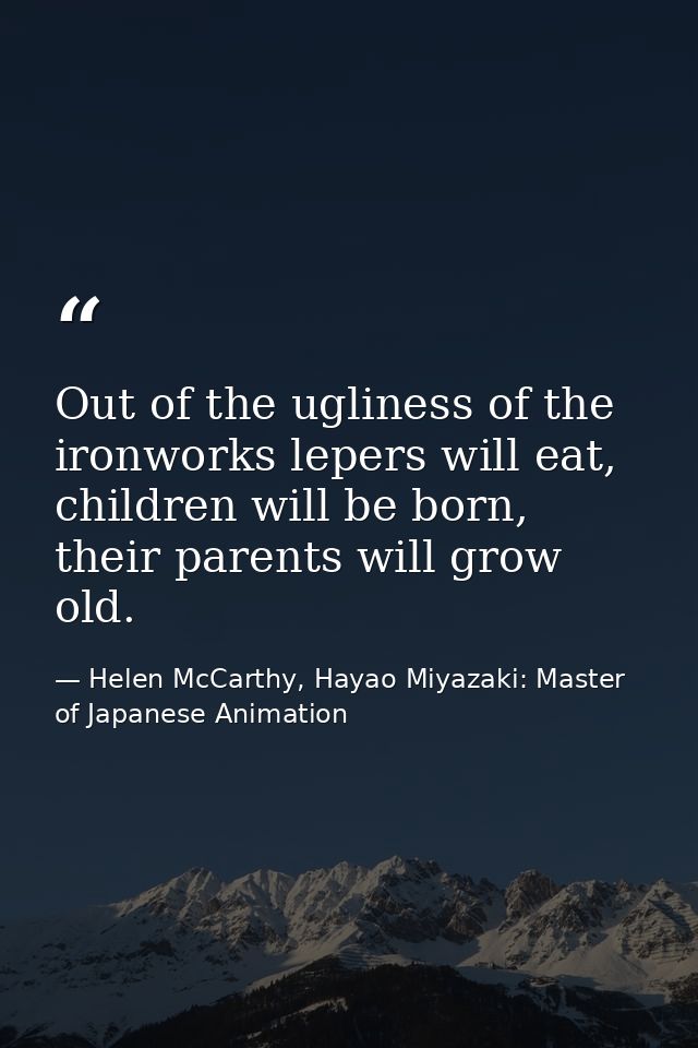 Out of the ugliness of the ironworks lepers will eat, children will be born, their parents will grow old. — Helen McCarthy, Hayao Miyazaki: Master of Japanese Animation