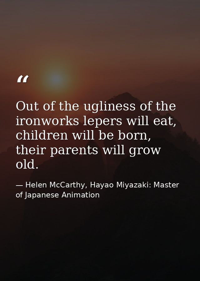 Out of the ugliness of the ironworks lepers will eat, children will be born, their parents will grow old. — Helen McCarthy, Hayao Miyazaki: Master of Japanese Animation