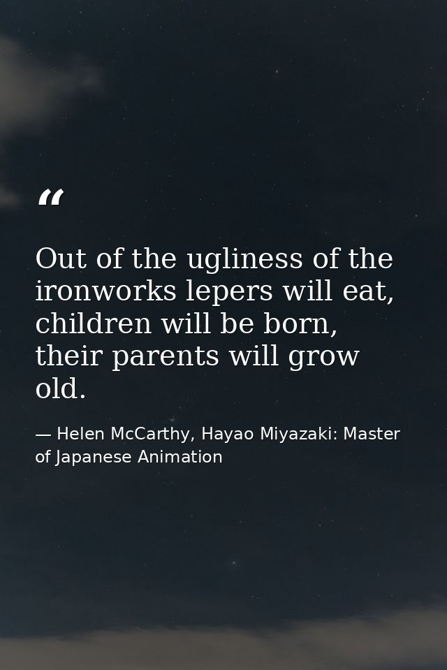 Out of the ugliness of the ironworks lepers will eat, children will be born, their parents will grow old. — Helen McCarthy, Hayao Miyazaki: Master of Japanese Animation