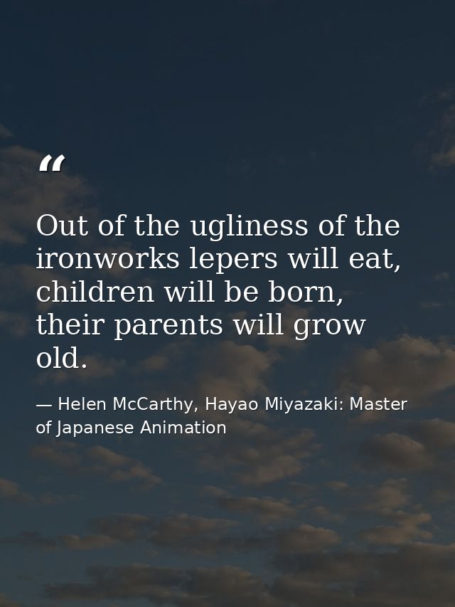 Out of the ugliness of the ironworks lepers will eat, children will be born, their parents will grow old. — Helen McCarthy, Hayao Miyazaki: Master of Japanese Animation