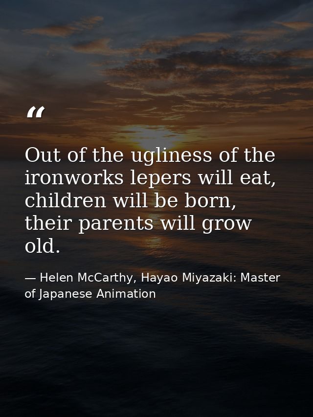 Out of the ugliness of the ironworks lepers will eat, children will be born, their parents will grow old. — Helen McCarthy, Hayao Miyazaki: Master of Japanese Animation