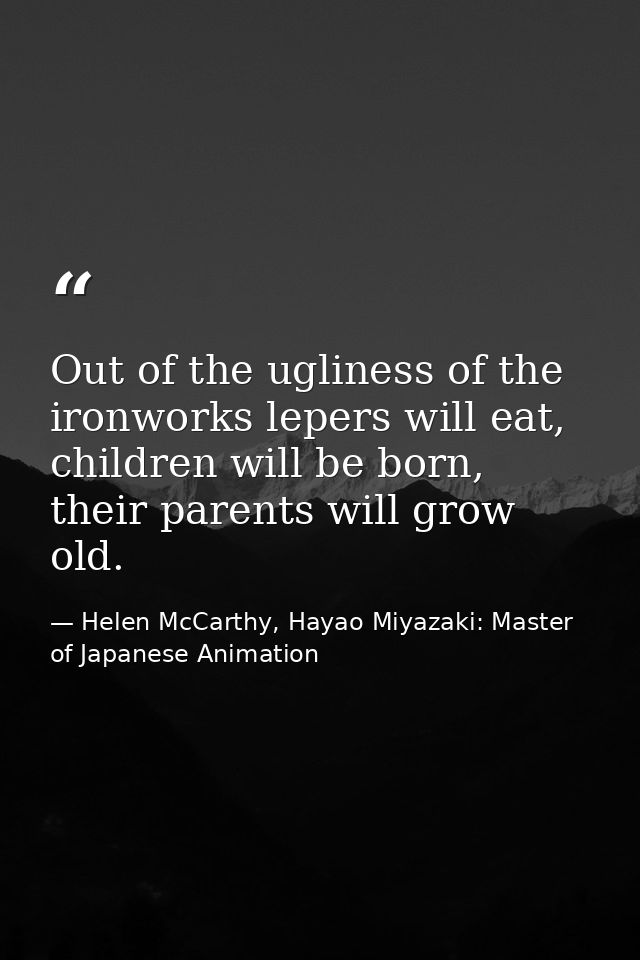Out of the ugliness of the ironworks lepers will eat, children will be born, their parents will grow old. — Helen McCarthy, Hayao Miyazaki: Master of Japanese Animation