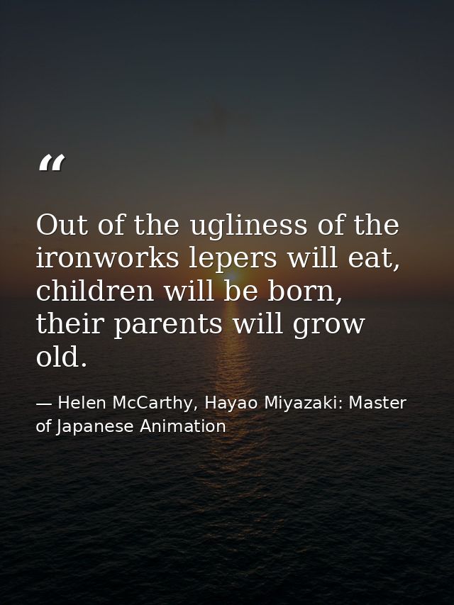 Out of the ugliness of the ironworks lepers will eat, children will be born, their parents will grow old. — Helen McCarthy, Hayao Miyazaki: Master of Japanese Animation