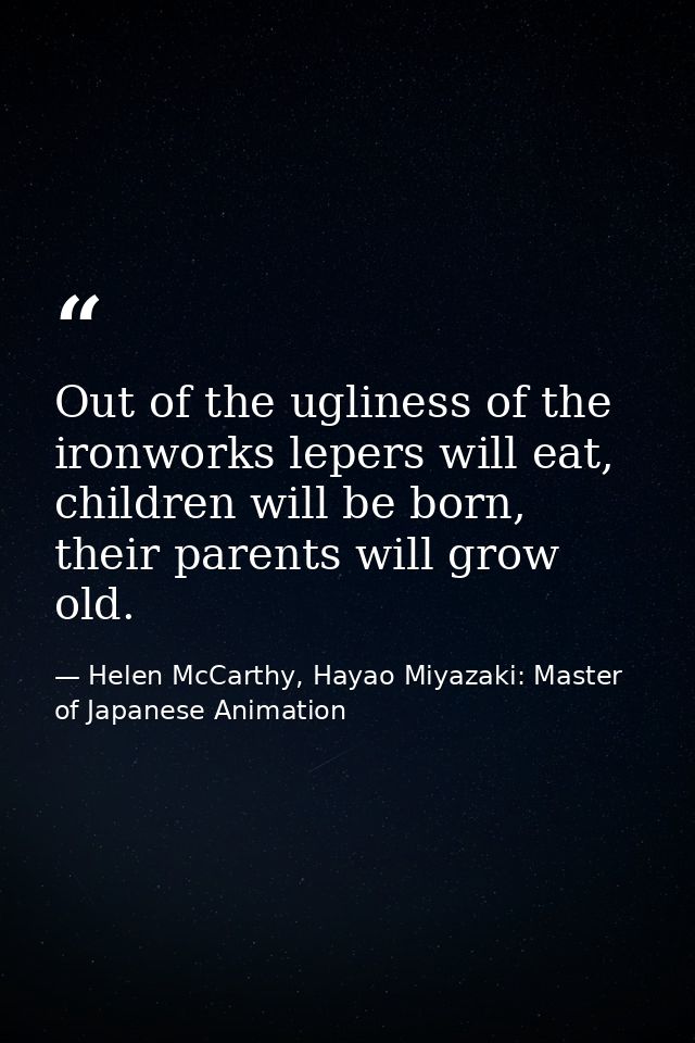 Out of the ugliness of the ironworks lepers will eat, children will be born, their parents will grow old. — Helen McCarthy, Hayao Miyazaki: Master of Japanese Animation