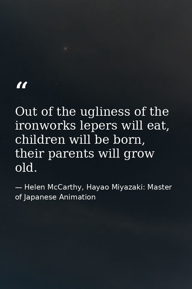 Out of the ugliness of the ironworks lepers will eat, children will be born, their parents will grow old. — Helen McCarthy, Hayao Miyazaki: Master of Japanese Animation