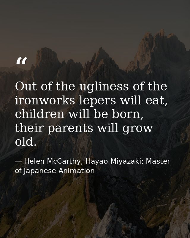 Out of the ugliness of the ironworks lepers will eat, children will be born, their parents will grow old. — Helen McCarthy, Hayao Miyazaki: Master of Japanese Animation