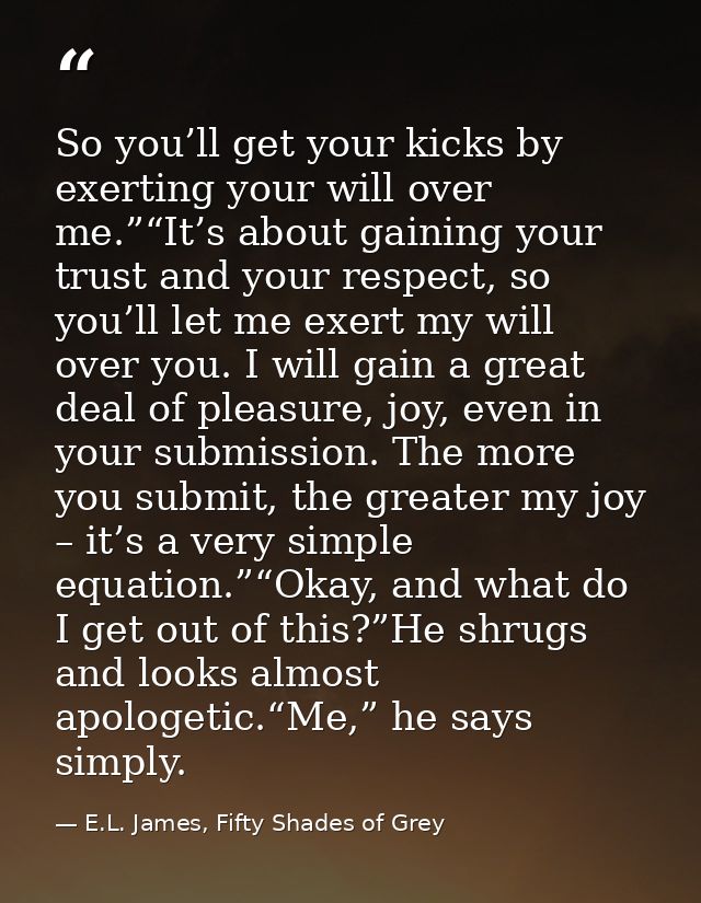 So you’ll get your kicks by exerting your will over me.”“It’s about gaining your trust and your respect, so you’ll let m — E.L. James, Fifty Shades of Grey