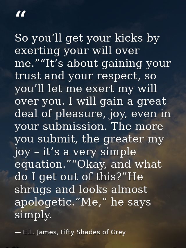 So you’ll get your kicks by exerting your will over me.”“It’s about gaining your trust and your respect, so you’ll let m — E.L. James, Fifty Shades of Grey