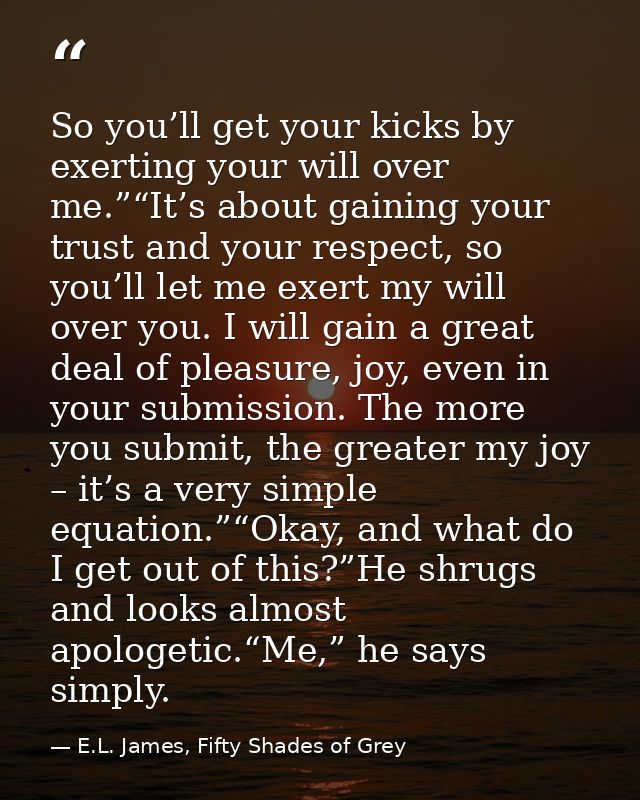 So you’ll get your kicks by exerting your will over me.”“It’s about gaining your trust and your respect, so you’ll let m — E.L. James, Fifty Shades of Grey