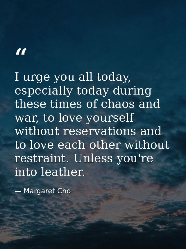 I urge you all today, especially today during these times of chaos and war, to love yourself without reservations and to — Margaret Cho