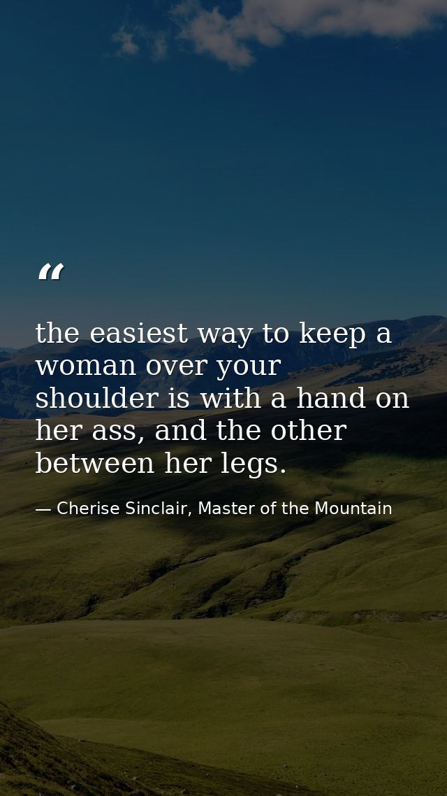 the easiest way to keep a woman over your shoulder is with a hand on her ass, and the other between her legs. — Cherise Sinclair, Master of the Mountain