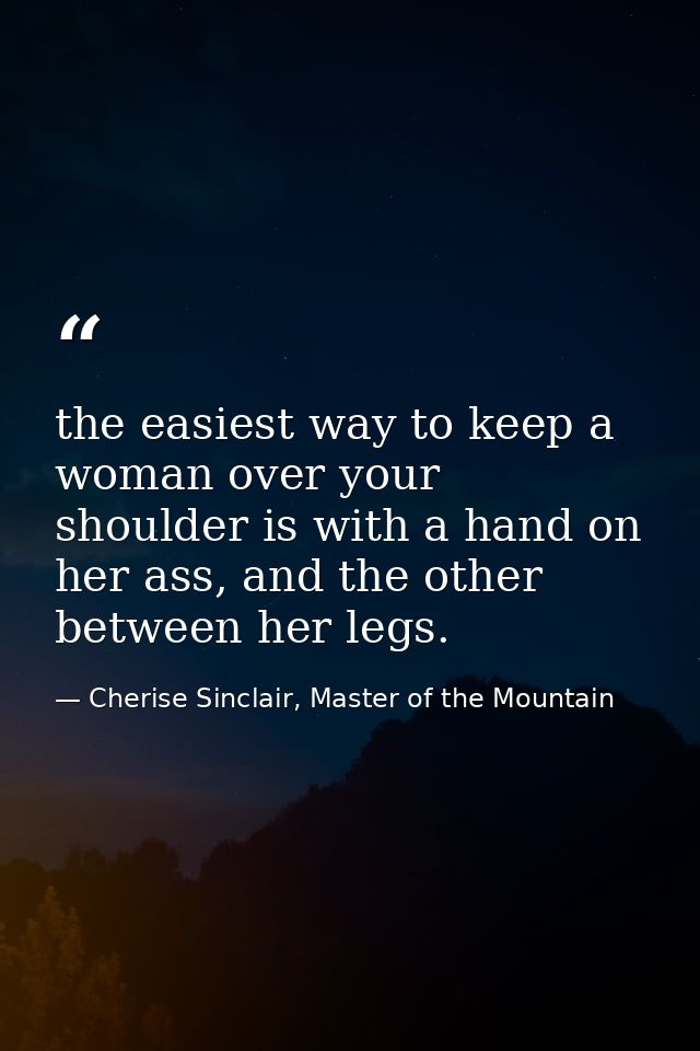 the easiest way to keep a woman over your shoulder is with a hand on her ass, and the other between her legs. — Cherise Sinclair, Master of the Mountain