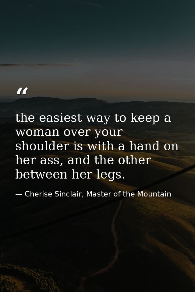 the easiest way to keep a woman over your shoulder is with a hand on her ass, and the other between her legs. — Cherise Sinclair, Master of the Mountain