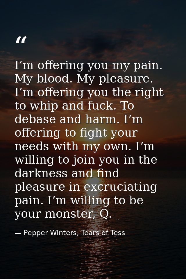 I’m offering you my pain. My blood. My pleasure. I’m offering you the right to whip and fuck. To debase and harm. I’m of — Pepper Winters, Tears of Tess