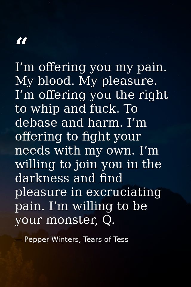 I’m offering you my pain. My blood. My pleasure. I’m offering you the right to whip and fuck. To debase and harm. I’m of — Pepper Winters, Tears of Tess