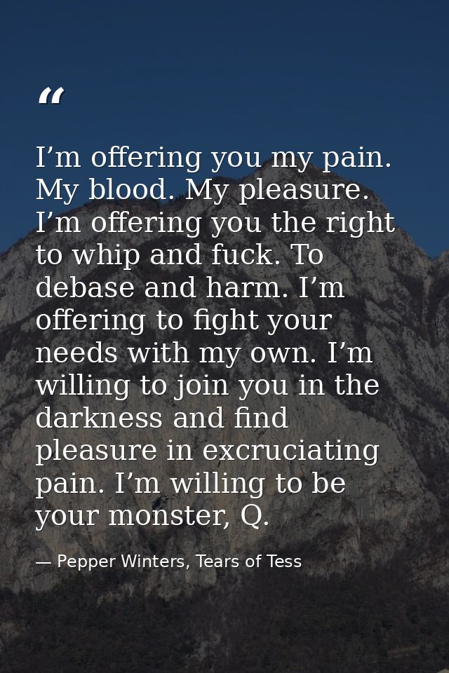 I’m offering you my pain. My blood. My pleasure. I’m offering you the right to whip and fuck. To debase and harm. I’m of — Pepper Winters, Tears of Tess