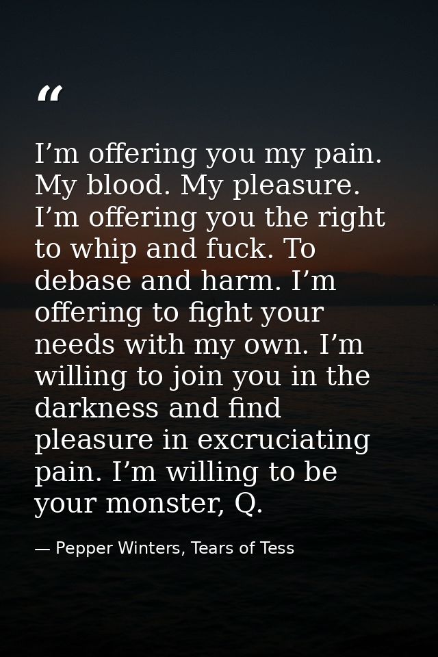 I’m offering you my pain. My blood. My pleasure. I’m offering you the right to whip and fuck. To debase and harm. I’m of — Pepper Winters, Tears of Tess