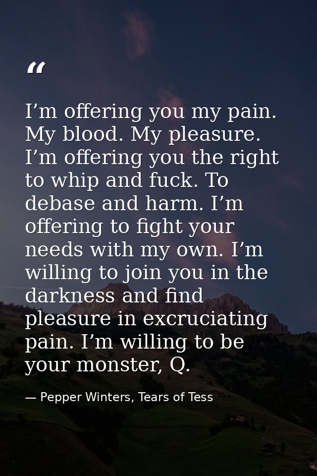 I’m offering you my pain. My blood. My pleasure. I’m offering you the right to whip and fuck. To debase and harm. I’m of — Pepper Winters, Tears of Tess