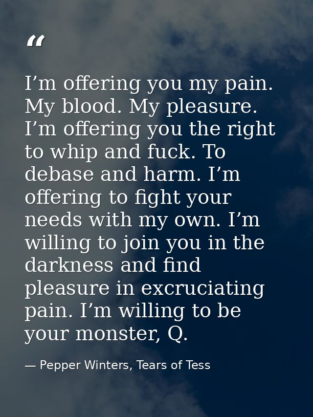 I’m offering you my pain. My blood. My pleasure. I’m offering you the right to whip and fuck. To debase and harm. I’m of — Pepper Winters, Tears of Tess