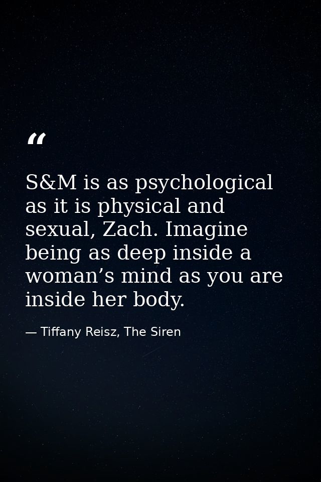 S&M is as psychological as it is physical and sexual, Zach. Imagine being as deep inside a woman’s mind as you are insid — Tiffany Reisz, The Siren