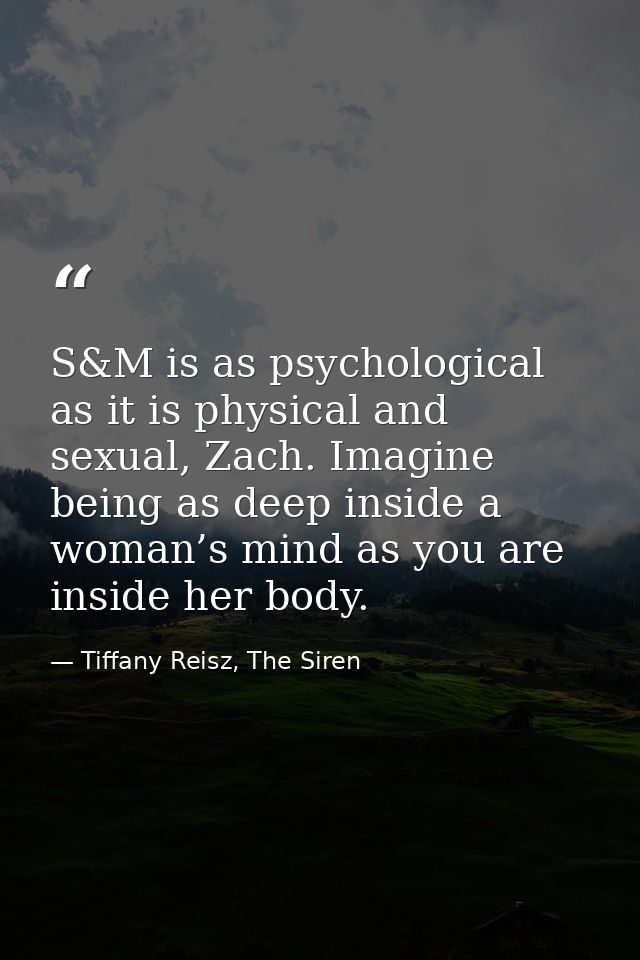 S&M is as psychological as it is physical and sexual, Zach. Imagine being as deep inside a woman’s mind as you are insid — Tiffany Reisz, The Siren