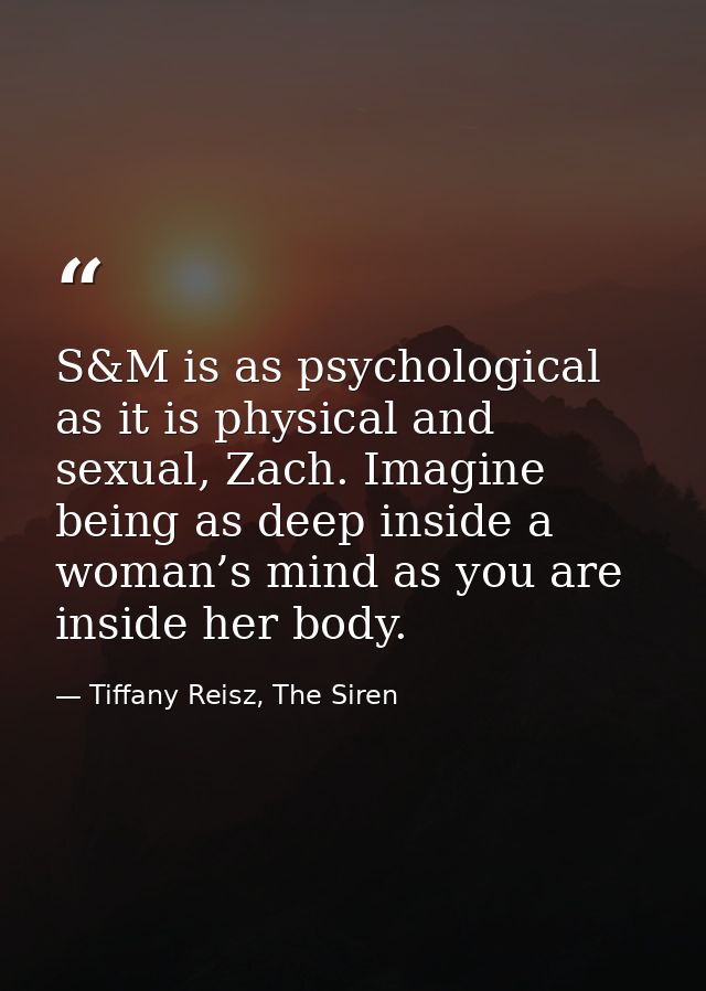 S&M is as psychological as it is physical and sexual, Zach. Imagine being as deep inside a woman’s mind as you are insid — Tiffany Reisz, The Siren