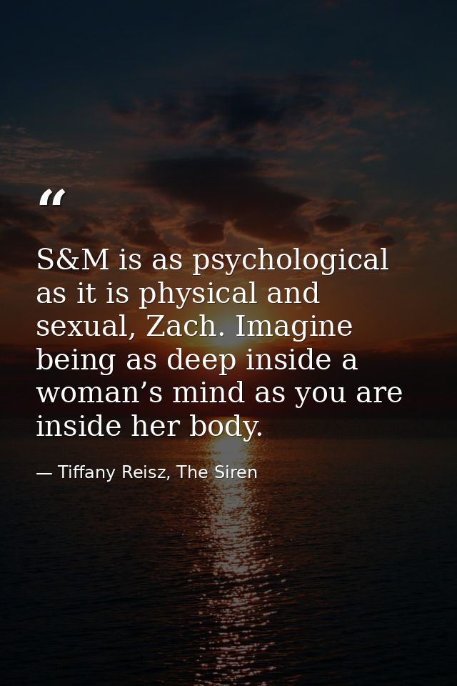S&M is as psychological as it is physical and sexual, Zach. Imagine being as deep inside a woman’s mind as you are insid — Tiffany Reisz, The Siren