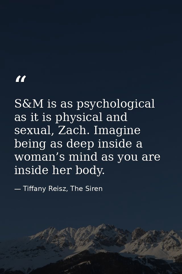 S&M is as psychological as it is physical and sexual, Zach. Imagine being as deep inside a woman’s mind as you are insid — Tiffany Reisz, The Siren