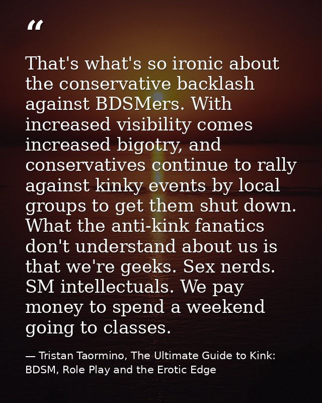 That's what's so ironic about the conservative backlash against BDSMers. With increased visibility comes increased bigot — Tristan Taormino, The Ultimate Guide to Kink: BDSM, Role Play and the Erotic Edge