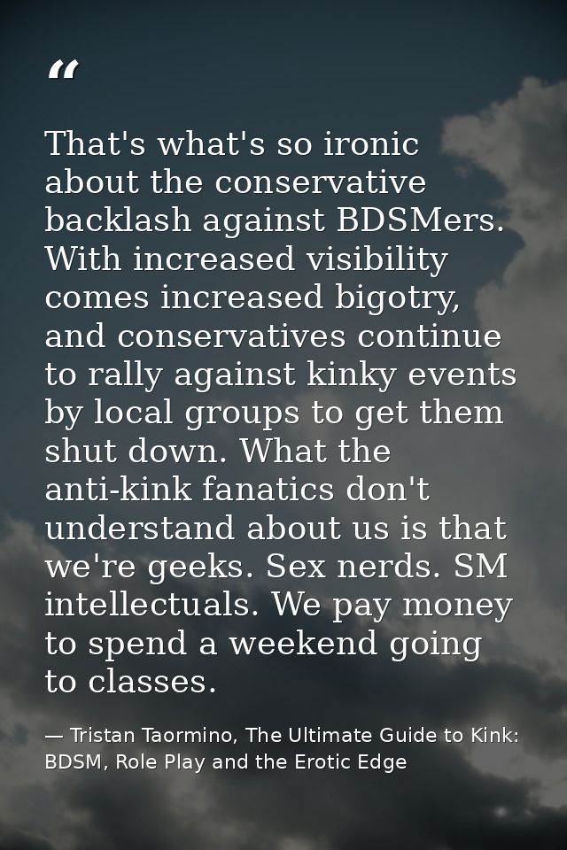 That's what's so ironic about the conservative backlash against BDSMers. With increased visibility comes increased bigot — Tristan Taormino, The Ultimate Guide to Kink: BDSM, Role Play and the Erotic Edge