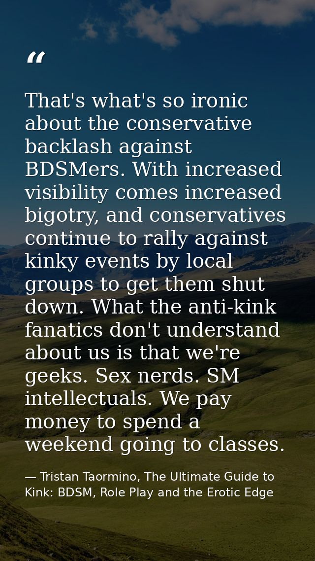 That's what's so ironic about the conservative backlash against BDSMers. With increased visibility comes increased bigot — Tristan Taormino, The Ultimate Guide to Kink: BDSM, Role Play and the Erotic Edge
