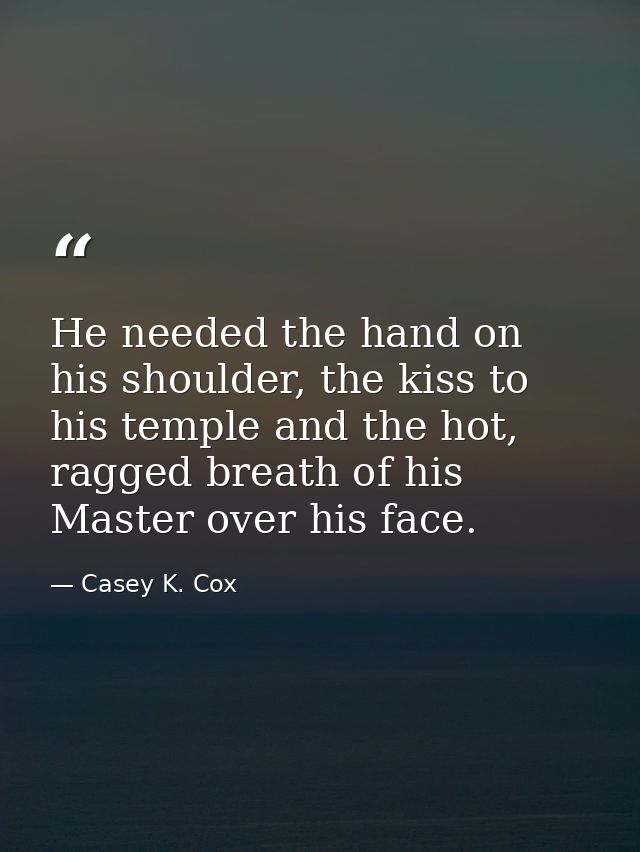 He needed the hand on his shoulder, the kiss to his temple and the hot, ragged breath of his Master over his face. — Casey K. Cox