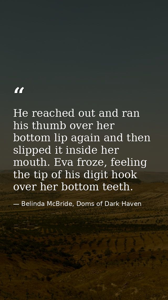 He reached out and ran his thumb over her bottom lip again and then slipped it inside her mouth. Eva froze, feeling the  — Belinda McBride, Doms of Dark Haven