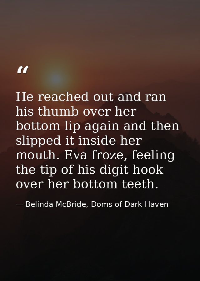 He reached out and ran his thumb over her bottom lip again and then slipped it inside her mouth. Eva froze, feeling the  — Belinda McBride, Doms of Dark Haven