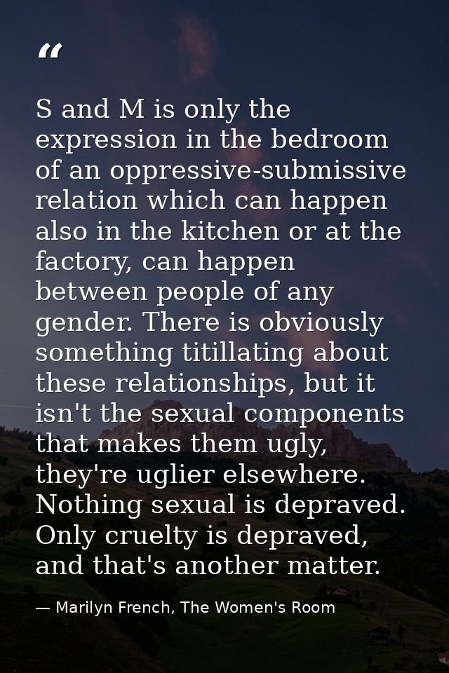 S and M is only the expression in the bedroom of an oppressive-submissive relation which can happen also in the kitchen  — Marilyn French, The Women's Room