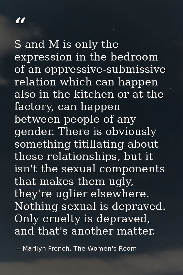 S and M is only the expression in the bedroom of an oppressive-submissive relation which can happen also in the kitchen  — Marilyn French, The Women's Room