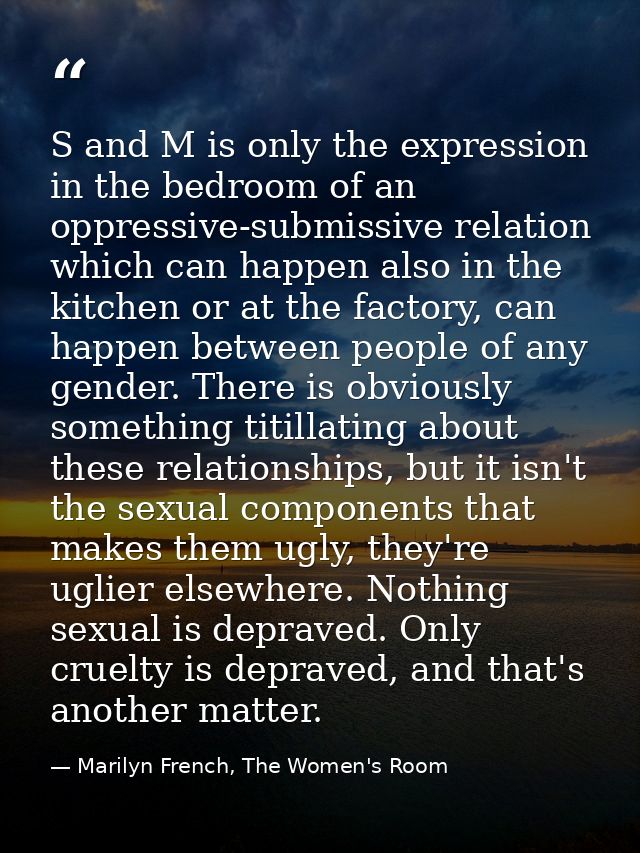 S and M is only the expression in the bedroom of an oppressive-submissive relation which can happen also in the kitchen  — Marilyn French, The Women's Room