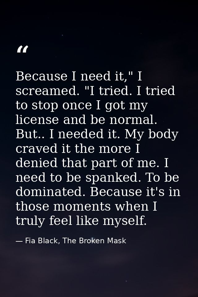Because I need it," I screamed. "I tried. I tried to stop once I got my license and be normal. But.. I needed it. My bod — Fia Black, The Broken Mask